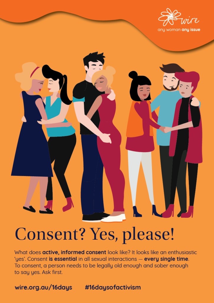Consent? Yes please! What does active, informed consent look like? It looks like an enthusiastic ‘yes’. Consent is essential in all sexual interactions — every single time. To consent, a person needs to be legally old enough and sober enough to say yes. Ask first.