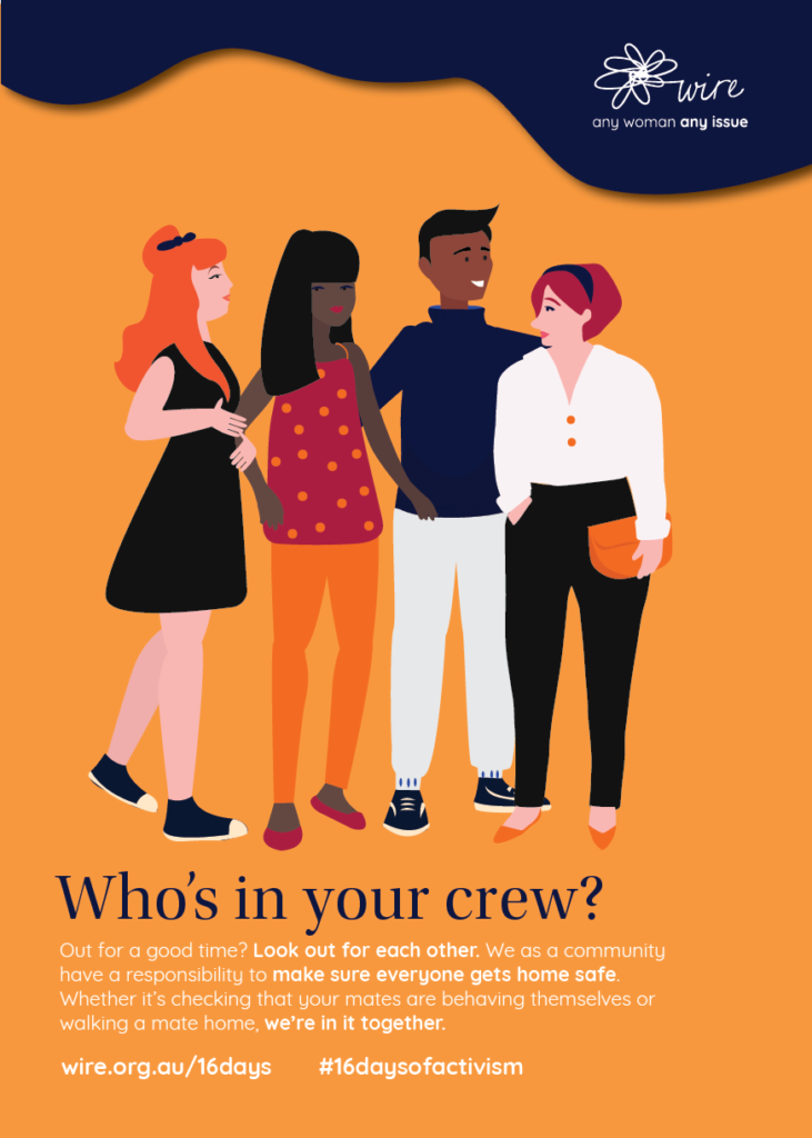 Who's in your crew? Out for a good time? Look out for each other. We as a community have a responsibility to make sure everyone gets home safe. Whether it’s checking that your mates are behaving themselves or walking a mate home, we’re in it together.