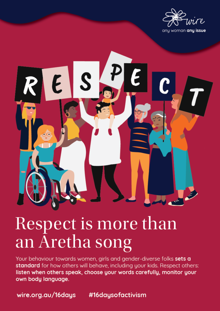respect is more than an Aretha song. Your behaviour towards women, girls and gender-diverse folks sets a standard for how others will behave, including your kids. Respect others: listen when others speak, choose your words carefully, monitor your own body language.