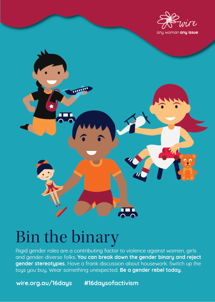 Bin the Binary: Rigid gender roles are a contributing factor to violence against women, girls and gender-diverse folks. You can break down the gender binary and reject gender stereotypes. Have a frank discussion about housework. Switch up the toys you buy. Wear something unexpected. Be a gender rebel today.