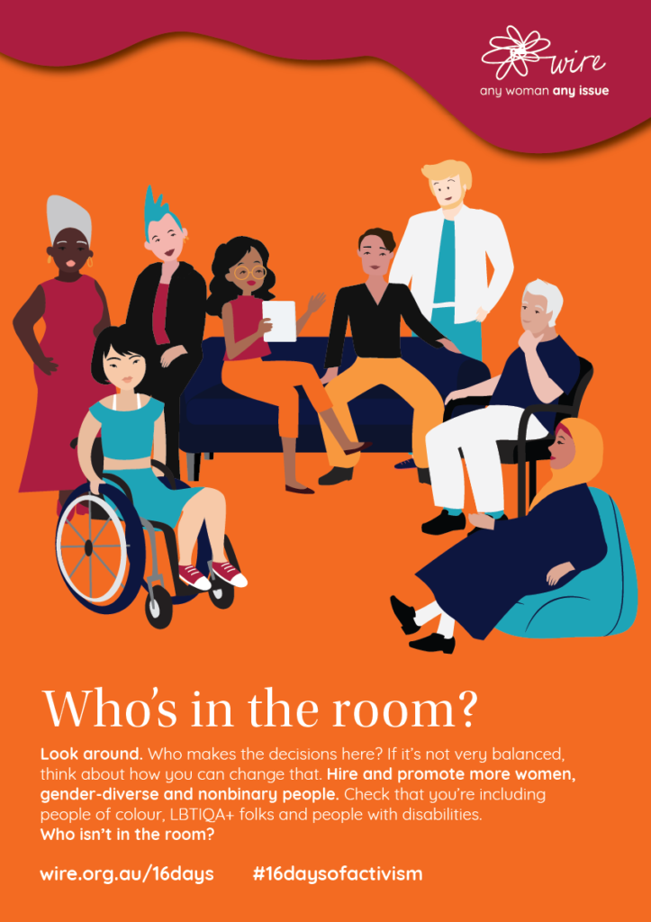 Who's in the room? Look around. Who makes the decisions here? If it’s not very balanced, think about how you can change that. Hire and promote more women, gender-diverse and nonbinary people. Check that you’re including people of colour, LBTIQA+ folks and people with disabilities. Who isn’t in the room?