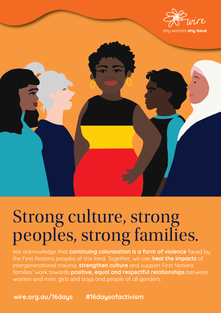 Strong culture, strong peoples, strong families: We acknowledge that continuing colonisation is a form of violence faced by the First Nations peoples of this land. Together, we can heal the impacts of intergenerational trauma, strengthen culture and support First Nations families’ work towards positive, equal and respectful relationships between women and men, girls and boys and people of all genders. 